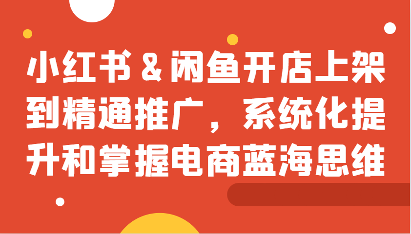 小红书&闲鱼开店上架到精通推广，系统化提升和掌握电商蓝海思维-启航资源站