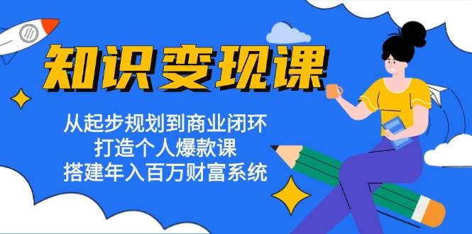 知识变现课：从起步规划到商业闭环 打造个人爆款课 搭建年入百万财富系统-启航资源站