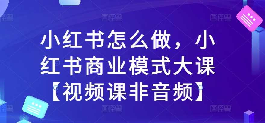 小红书怎么做，小红书商业模式大课【视频课非音频】-启航资源站